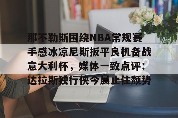 ng体育下载-关于那不勒斯围绕NBA常规赛手感冰凉尼斯扳平良机备战意大利杯，媒体一致点评：达拉斯独行侠今晨止住颓势的信息
