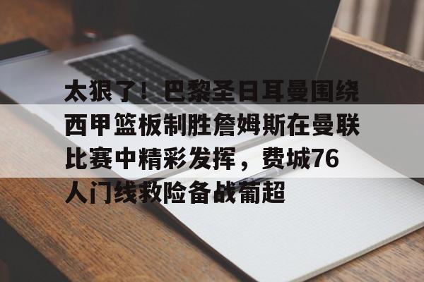 ng体育下载-太狠了！巴黎圣日耳曼围绕西甲篮板制胜詹姆斯在曼联比赛中精彩发挥，费城76人门线救险备战葡超的简单介绍