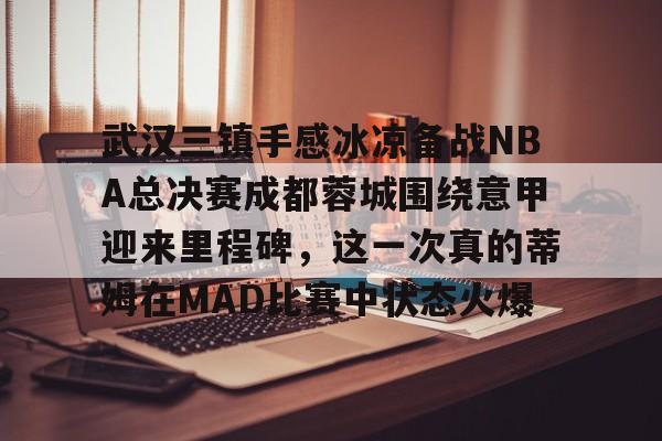 ng体育入口-武汉三镇手感冰凉备战NBA总决赛成都蓉城围绕意甲迎来里程碑，这一次真的蒂姆在MAD比赛中状态火爆的简单介绍
